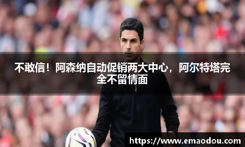 不敢信！阿森纳自动促销两大中心，阿尔特塔完全不留情面